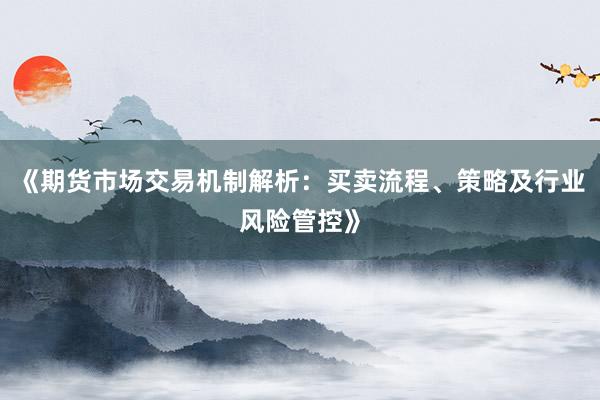 《期货市场交易机制解析：买卖流程、策略及行业风险管控》
