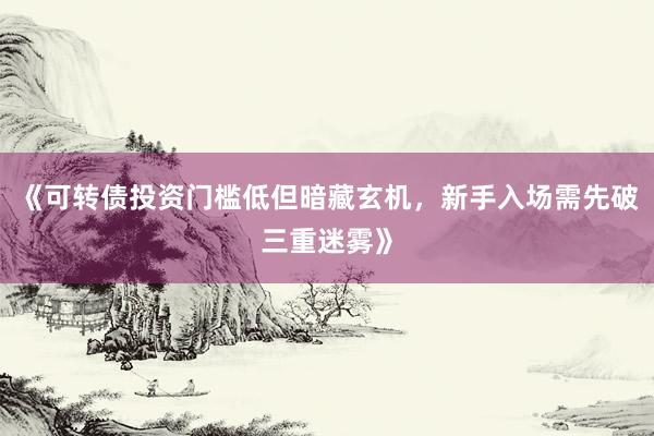 《可转债投资门槛低但暗藏玄机，新手入场需先破三重迷雾》