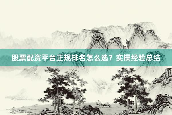 股票配资平台正规排名怎么选？实操经验总结