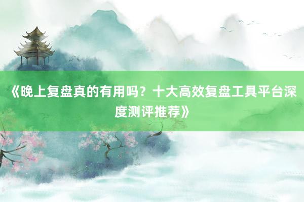《晚上复盘真的有用吗？十大高效复盘工具平台深度测评推荐》