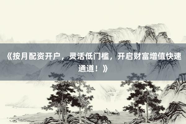 《按月配资开户，灵活低门槛，开启财富增值快速通道！》