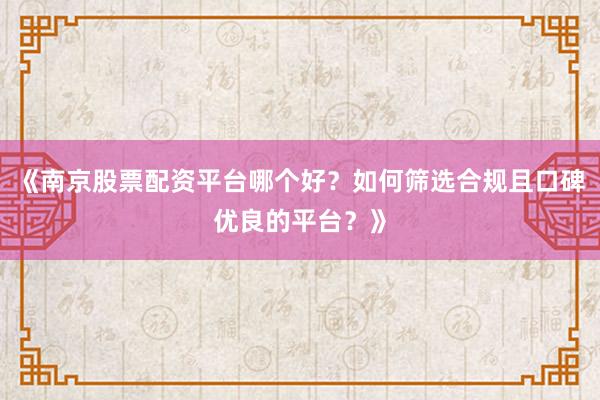 《南京股票配资平台哪个好？如何筛选合规且口碑优良的平台？》