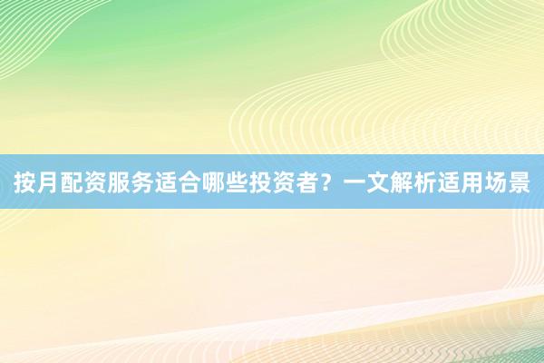 按月配资服务适合哪些投资者？一文解析适用场景