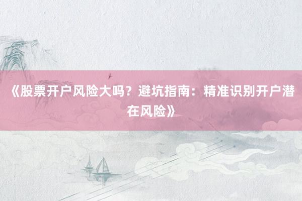 《股票开户风险大吗？避坑指南：精准识别开户潜在风险》