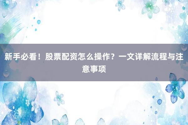 新手必看！股票配资怎么操作？一文详解流程与注意事项