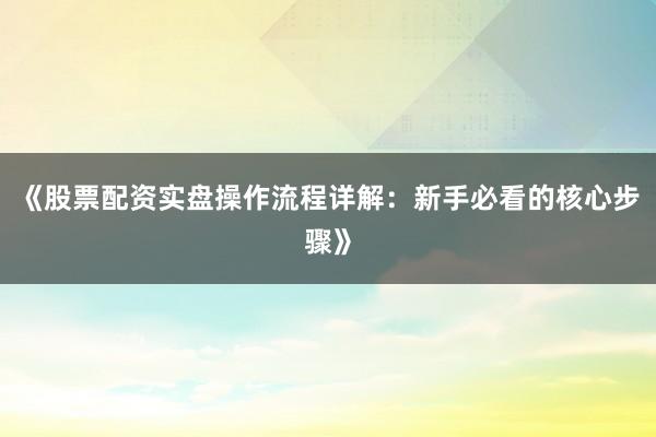 《股票配资实盘操作流程详解：新手必看的核心步骤》