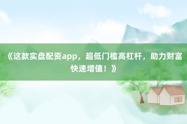 《这款实盘配资app，超低门槛高杠杆，助力财富快速增值！》