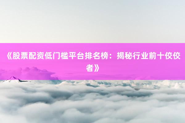 《股票配资低门槛平台排名榜：揭秘行业前十佼佼者》