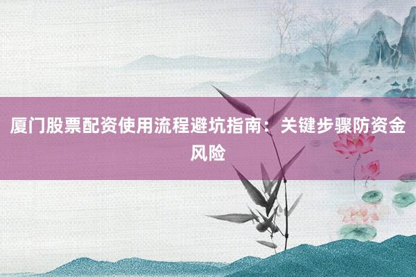 厦门股票配资使用流程避坑指南：关键步骤防资金风险