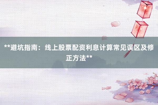 **避坑指南：线上股票配资利息计算常见误区及修正方法**