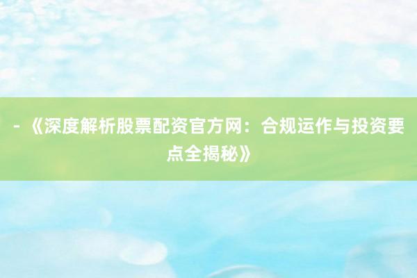 - 《深度解析股票配资官方网：合规运作与投资要点全揭秘》