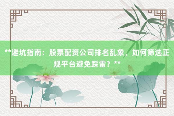 **避坑指南：股票配资公司排名乱象，如何筛选正规平台避免踩雷？**