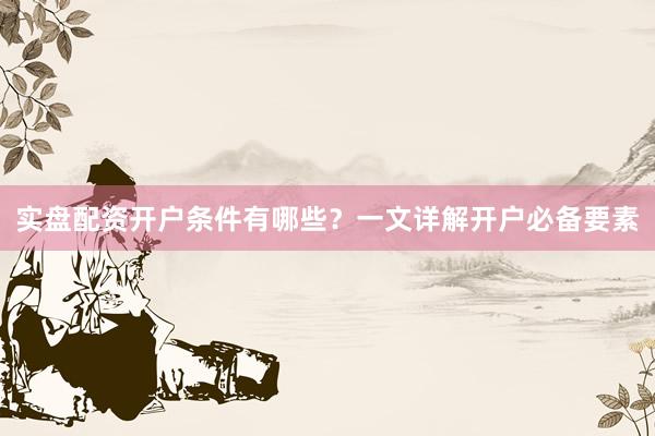 实盘配资开户条件有哪些？一文详解开户必备要素