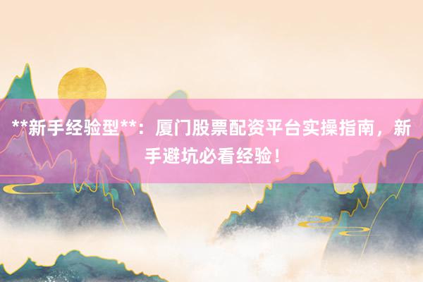 **新手经验型**：厦门股票配资平台实操指南，新手避坑必看经验！