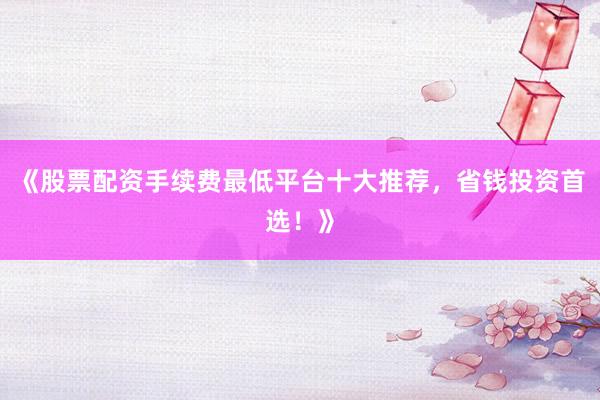 《股票配资手续费最低平台十大推荐，省钱投资首选！》