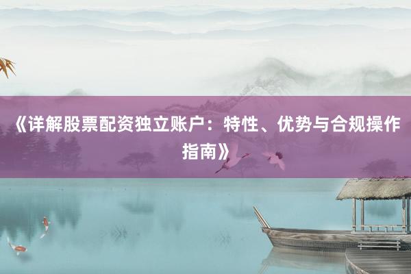 《详解股票配资独立账户：特性、优势与合规操作指南》