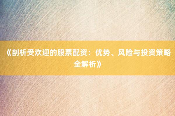 《剖析受欢迎的股票配资：优势、风险与投资策略全解析》