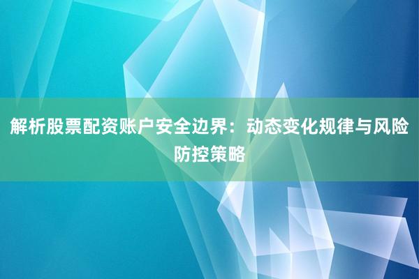 解析股票配资账户安全边界：动态变化规律与风险防控策略
