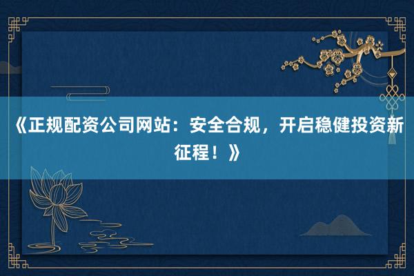 《正规配资公司网站：安全合规，开启稳健投资新征程！》