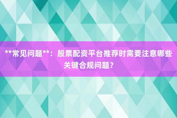 **常见问题**：股票配资平台推荐时需要注意哪些关键合规问题？