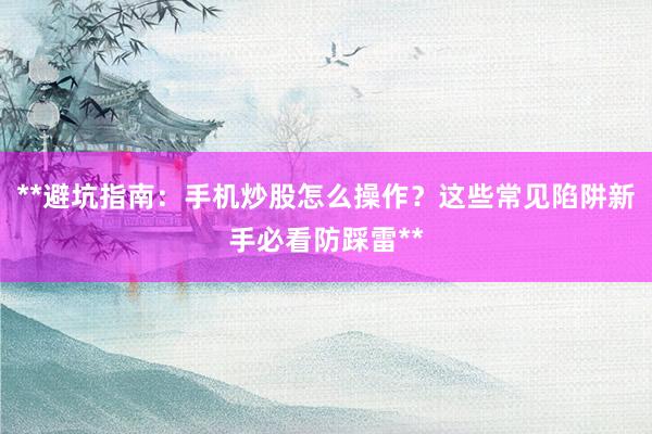 **避坑指南：手机炒股怎么操作？这些常见陷阱新手必看防踩雷**