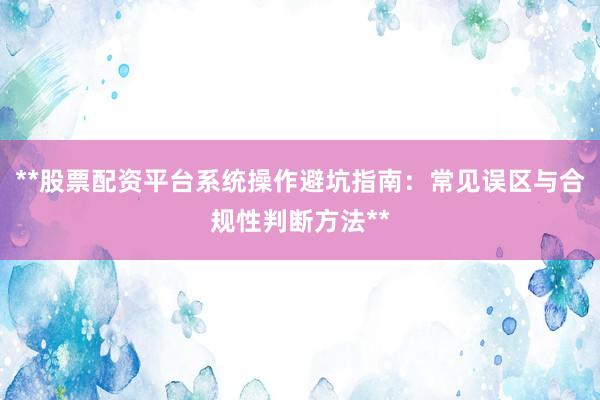 **股票配资平台系统操作避坑指南：常见误区与合规性判断方法**