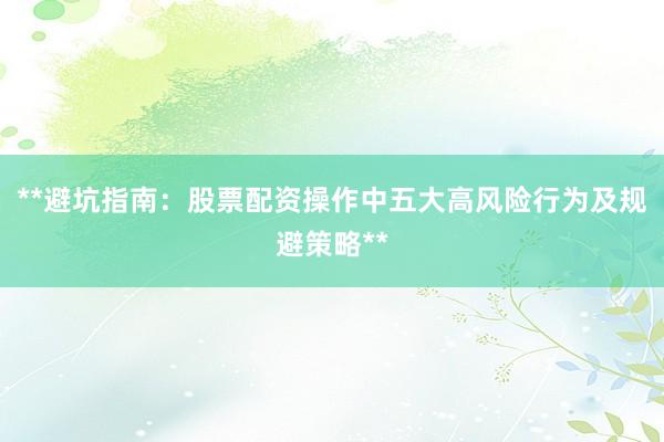 **避坑指南：股票配资操作中五大高风险行为及规避策略**