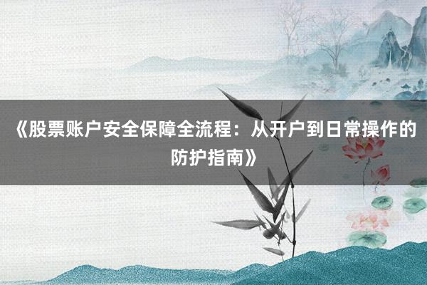 《股票账户安全保障全流程：从开户到日常操作的防护指南》