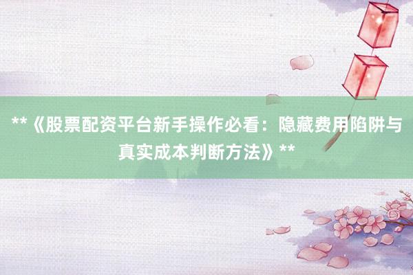 **《股票配资平台新手操作必看：隐藏费用陷阱与真实成本判断方法》**