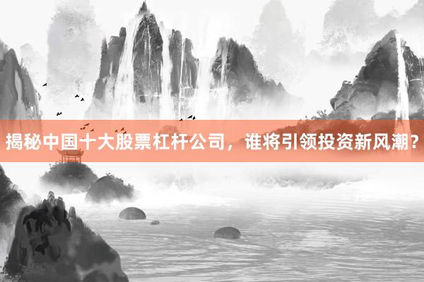 揭秘中国十大股票杠杆公司，谁将引领投资新风潮？