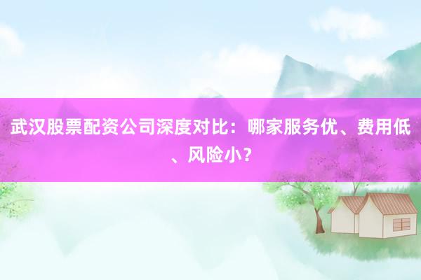 武汉股票配资公司深度对比：哪家服务优、费用低、风险小？