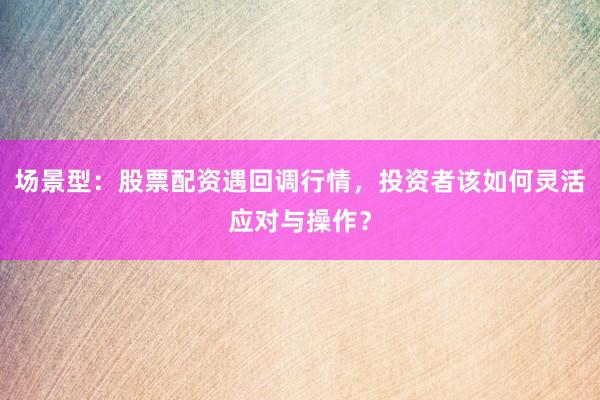 场景型：股票配资遇回调行情，投资者该如何灵活应对与操作？