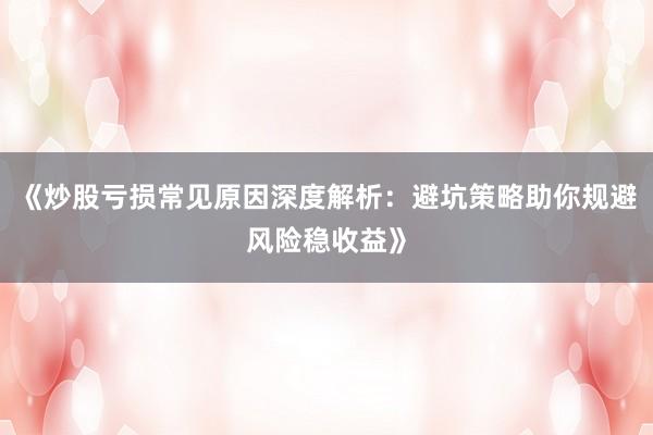 《炒股亏损常见原因深度解析：避坑策略助你规避风险稳收益》