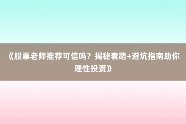 《股票老师推荐可信吗？揭秘套路+避坑指南助你理性投资》