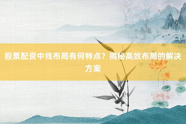 股票配资中线布局有何特点？揭秘高效布局的解决方案