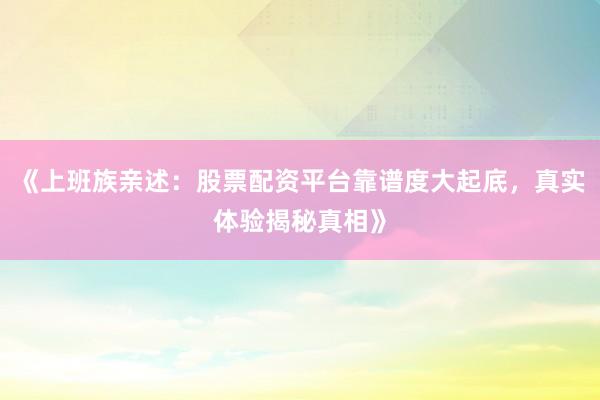 《上班族亲述：股票配资平台靠谱度大起底，真实体验揭秘真相》