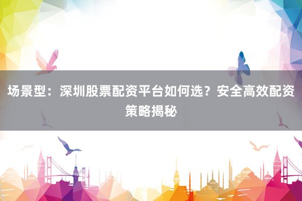 场景型：深圳股票配资平台如何选？安全高效配资策略揭秘
