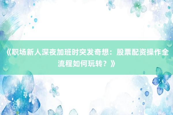 《职场新人深夜加班时突发奇想：股票配资操作全流程如何玩转？》