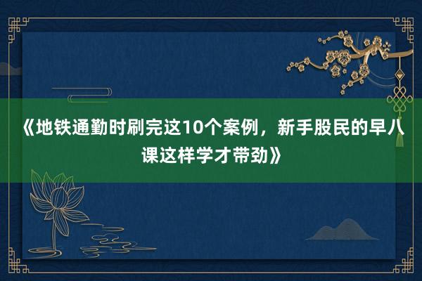 《地铁通勤时刷完这10个案例，新手股民的早八课这样学才带劲》