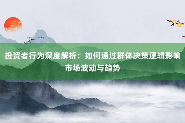 投资者行为深度解析：如何通过群体决策逻辑影响市场波动与趋势