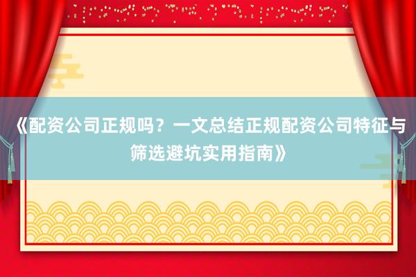 《配资公司正规吗？一文总结正规配资公司特征与筛选避坑实用指南》