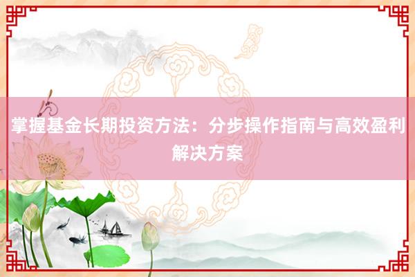 掌握基金长期投资方法：分步操作指南与高效盈利解决方案