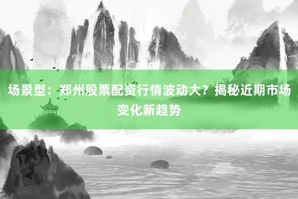 场景型：郑州股票配资行情波动大？揭秘近期市场变化新趋势