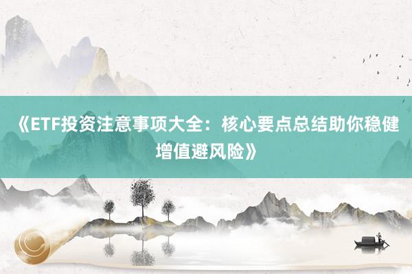 《ETF投资注意事项大全：核心要点总结助你稳健增值避风险》