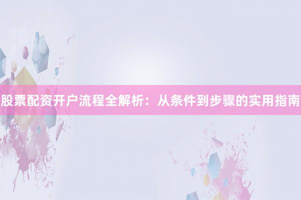 股票配资开户流程全解析：从条件到步骤的实用指南