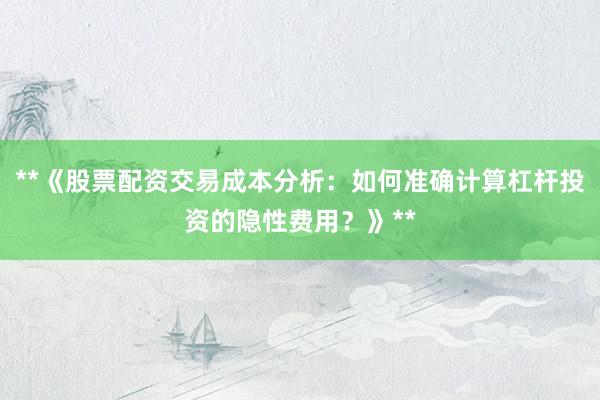 **《股票配资交易成本分析：如何准确计算杠杆投资的隐性费用？》**