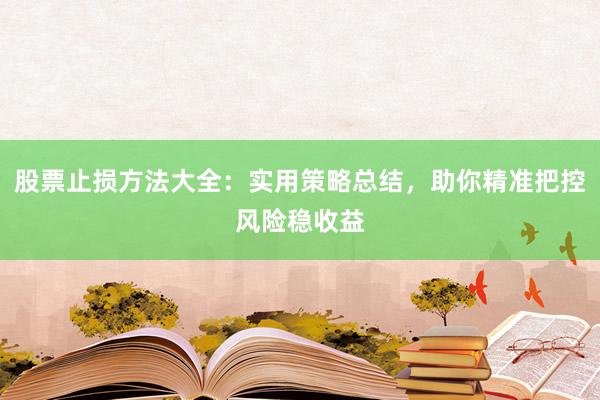 股票止损方法大全：实用策略总结，助你精准把控风险稳收益