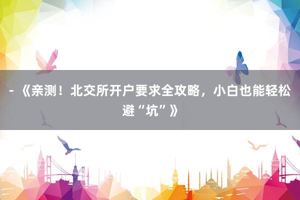 - 《亲测！北交所开户要求全攻略，小白也能轻松避“坑”》