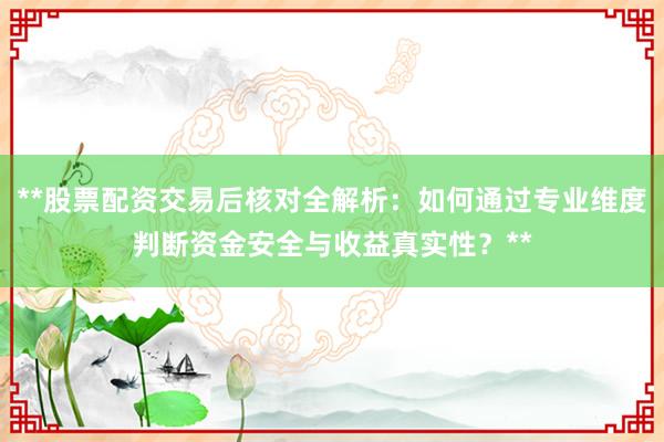 **股票配资交易后核对全解析：如何通过专业维度判断资金安全与收益真实性？**