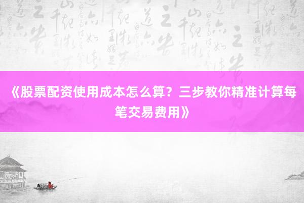 《股票配资使用成本怎么算？三步教你精准计算每笔交易费用》